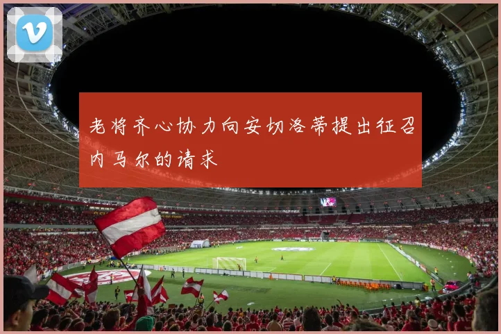 老将齐心协力向安切洛蒂提出征召内马尔的请求