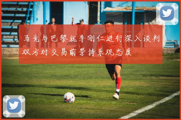 马竞与巴黎就李刚仁进行深入谈判双方对交易前景持乐观态度
