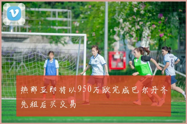 热那亚即将以950万欧完成巴尔丹齐先租后买交易