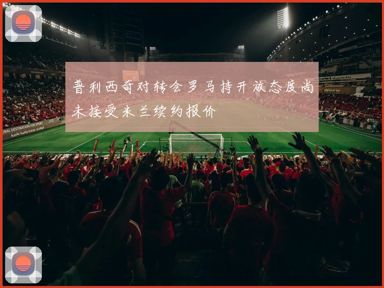 普利西奇对转会罗马持开放态度尚未接受米兰续约报价
