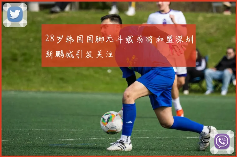28岁韩国国脚元斗载或将加盟深圳新鹏城引发关注