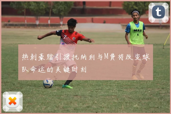 热刺豪赌引援托纳利与M费将改变球队命运的关键时刻