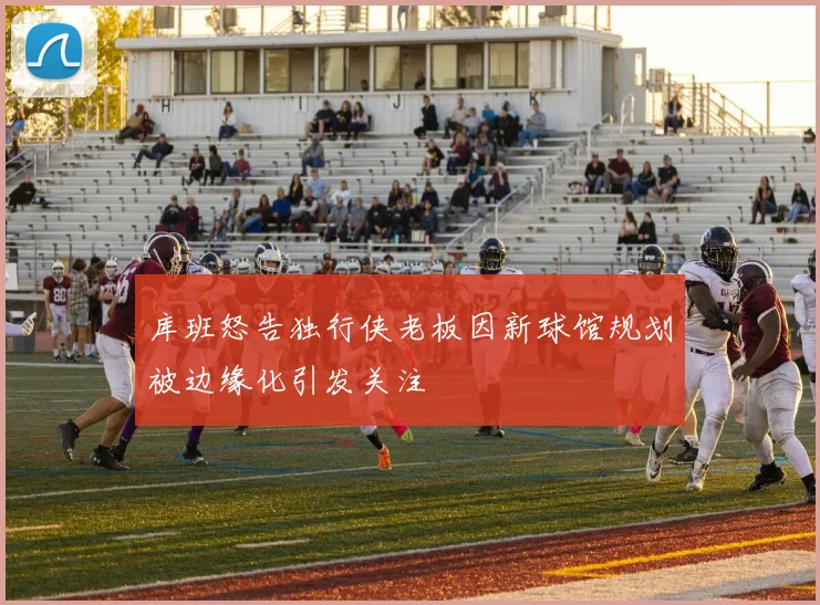 库班怒告独行侠老板因新球馆规划被边缘化引发关注
