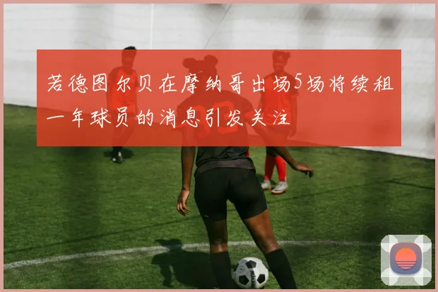 若德图尔贝在摩纳哥出场5场将续租一年球员的消息引发关注