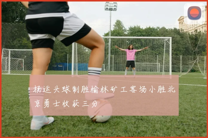 杨运头球制胜榆林矿工客场小胜北京勇士收获三分