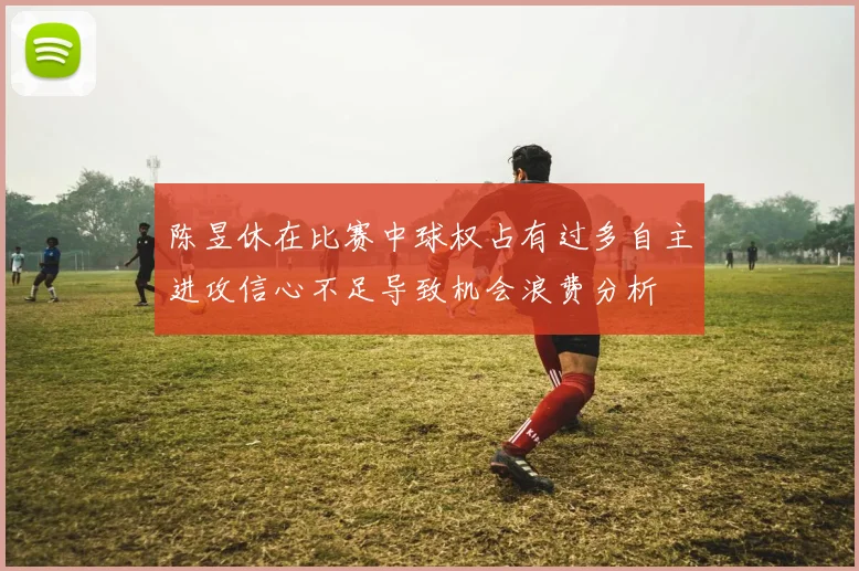 陈昱休在比赛中球权占有过多自主进攻信心不足导致机会浪费分析